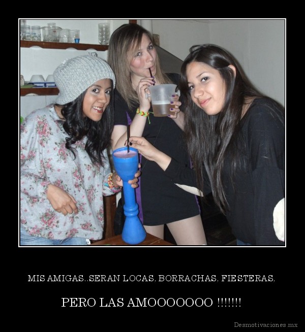 MIS AMIGAS..SERAN LOCAS, BORRACHAS, FIESTERAS,